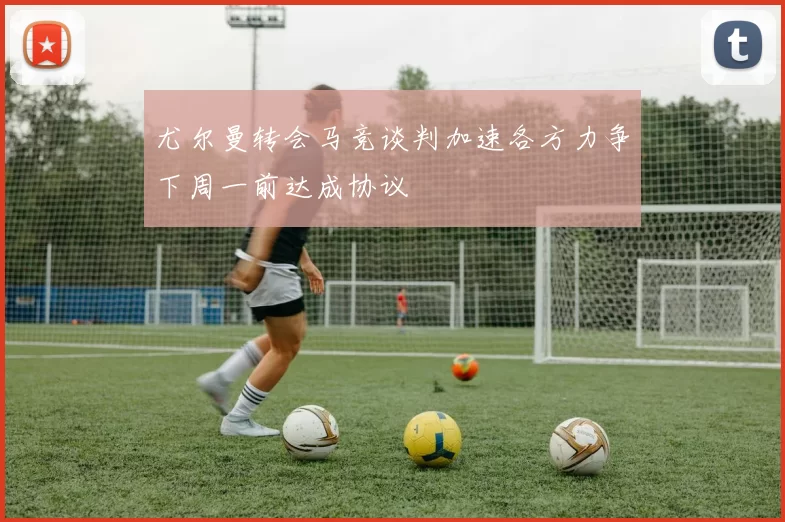 尤尔曼转会马竞谈判加速各方力争下周一前达成协议